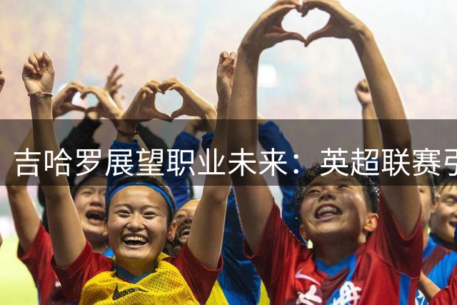 吉哈罗展望职业未来：英超联赛引关注，金球奖非唯一目标